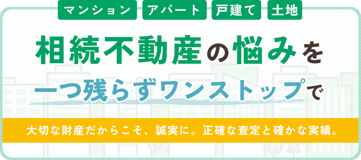 マンション・アパート・戸建て・土地　相続不動産の悩みをひとつ残らずワンストップで　大切な財産だからこそ、誠実に。正確な査定と確かな実績。